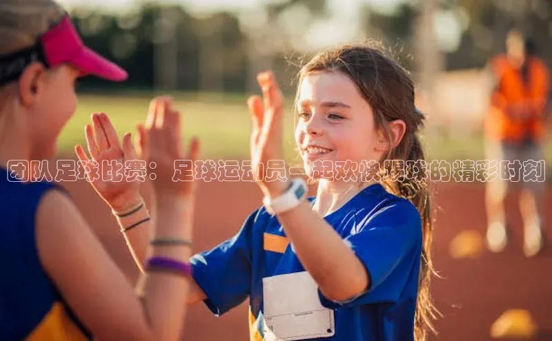 非凡游戏官方网址入口百度百聘团队足球比赛：足球运动员一起欢快踢球的精彩时刻