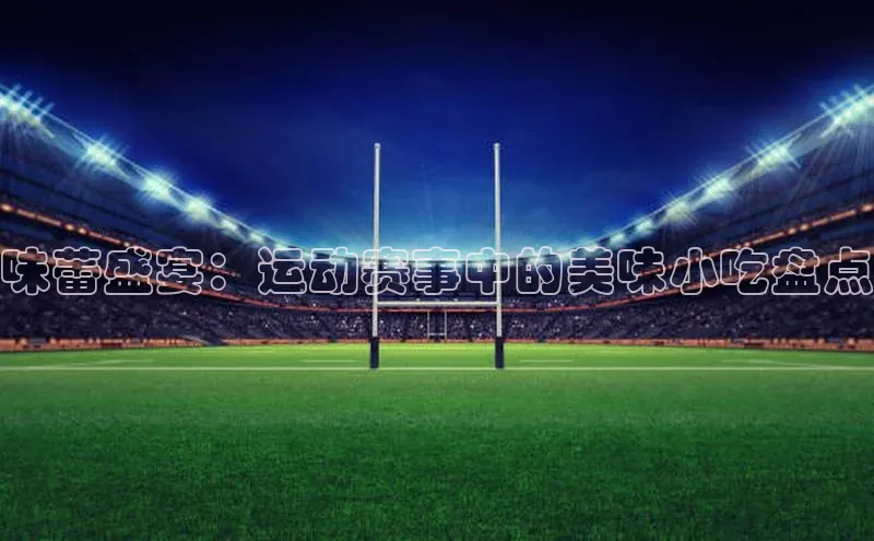 味蕾盛宴：运动赛事中的美味小吃盘点