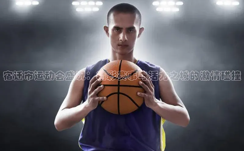 宿迁市运动会盛况：精彩赛事与活力之城的激情碰撞