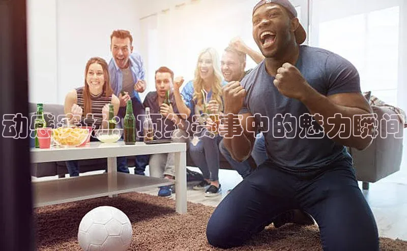 动感赛场：顶级赛事中的魅力瞬间